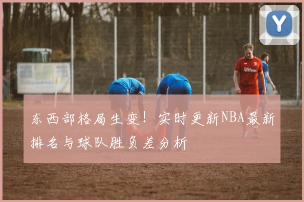 东西部格局生变！实时更新NBA最新排名与球队胜负差分析