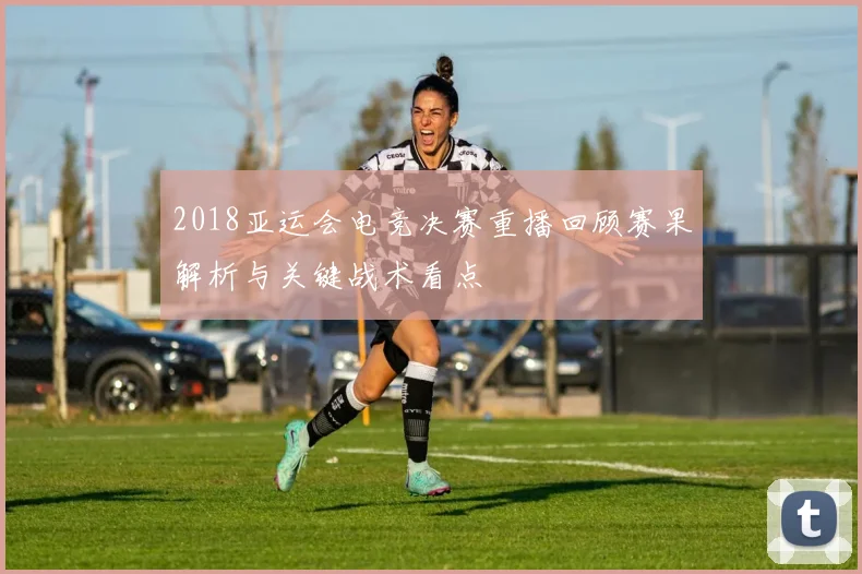 2018亚运会电竞决赛重播回顾赛果解析与关键战术看点