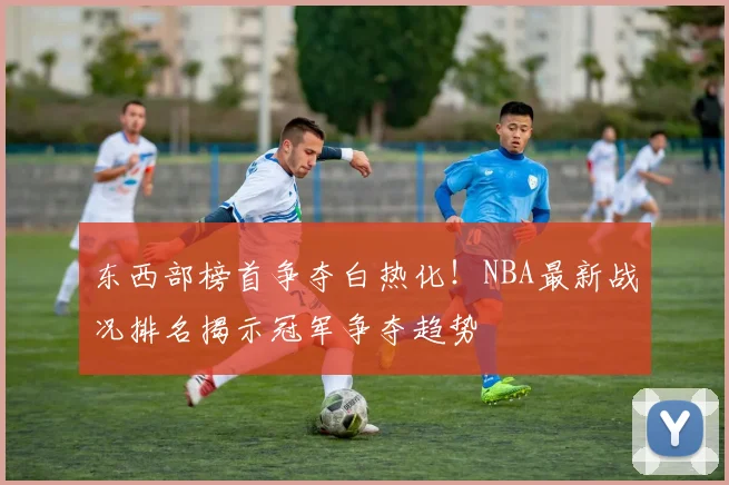 东西部榜首争夺白热化！NBA最新战况排名揭示冠军争夺趋势