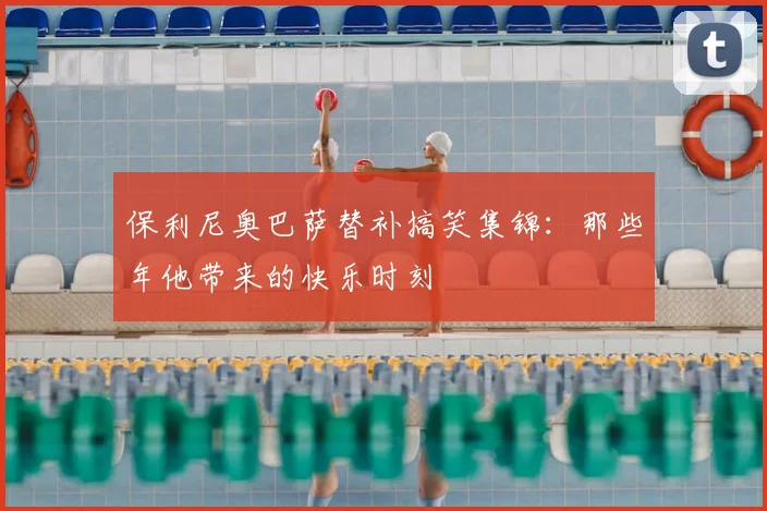 保利尼奥巴萨替补搞笑集锦：那些年他带来的快乐时刻