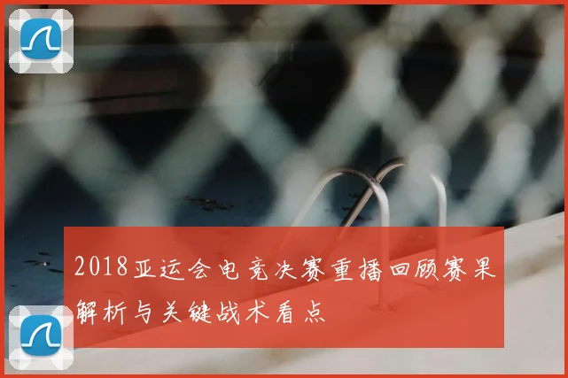 2018亚运会电竞决赛重播回顾赛果解析与关键战术看点