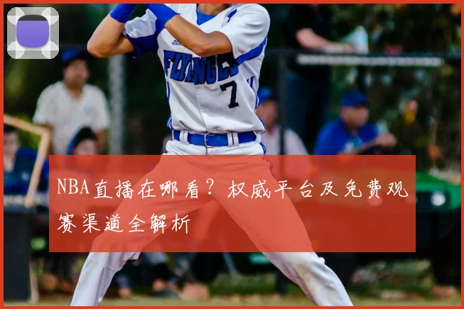 NBA直播在哪看？权威平台及免费观赛渠道全解析