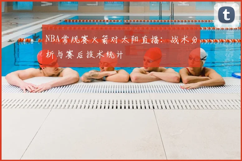 NBA常规赛火箭对太阳直播：战术分析与赛后技术统计