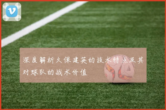 深度解析久保建英的技术特点及其对球队的战术价值