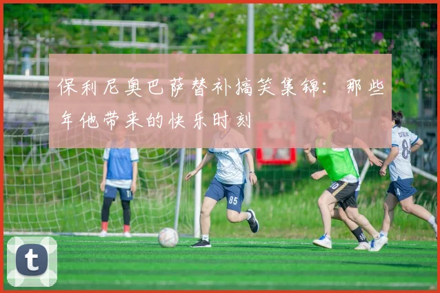 保利尼奥巴萨替补搞笑集锦：那些年他带来的快乐时刻