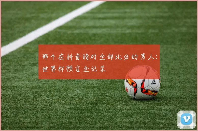那个在抖音猜对全部比分的男人：世界杯预言全记录