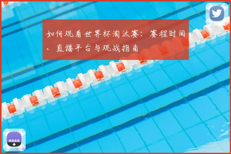 如何观看世界杯淘汰赛：赛程时间、直播平台与观战指南