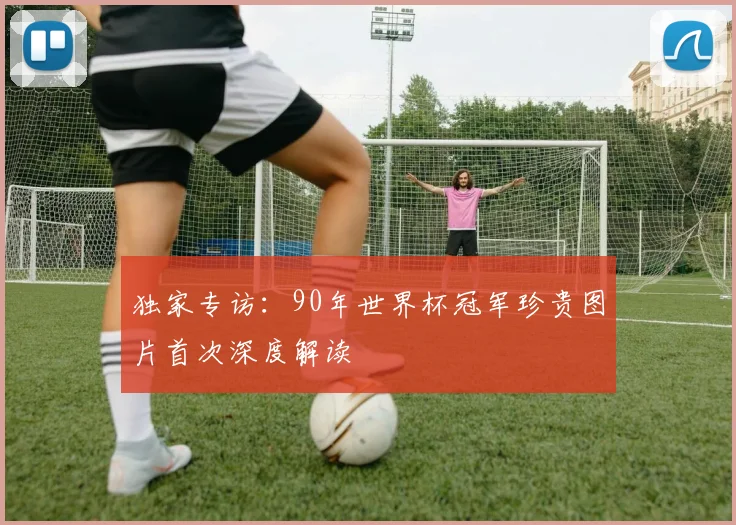 独家专访：90年世界杯冠军珍贵图片首次深度解读