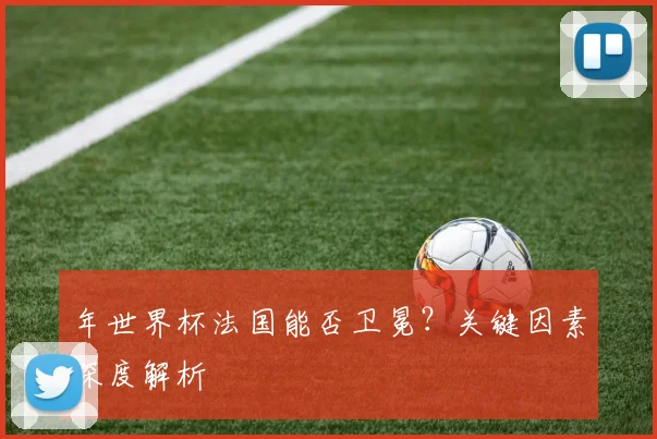 年世界杯法国能否卫冕?关键因素深度解析