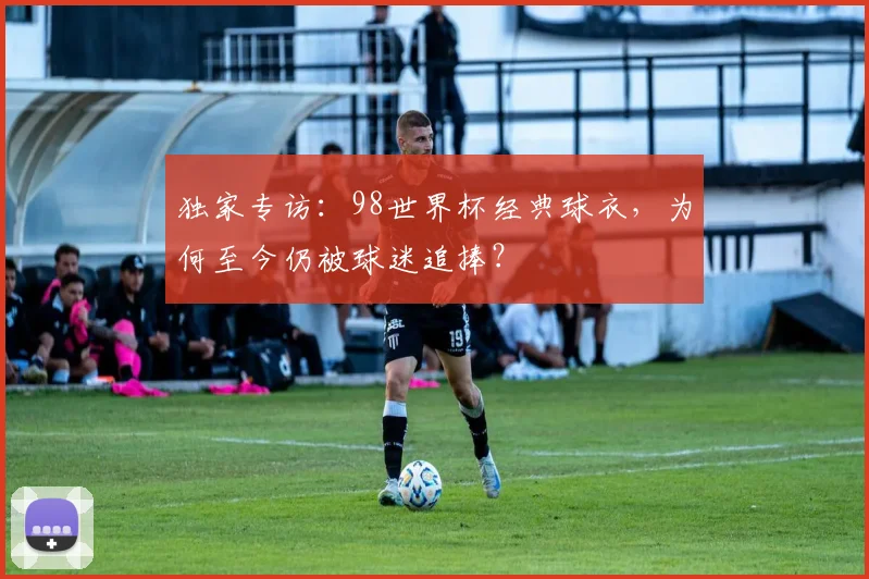 独家专访：98世界杯经典球衣，为何至今仍被球迷追捧？