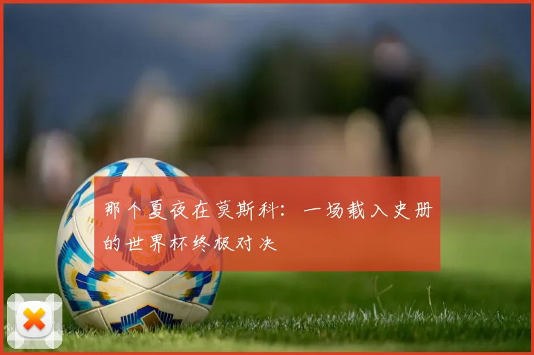 那个夏夜在莫斯科：一场载入史册的世界杯终极对决