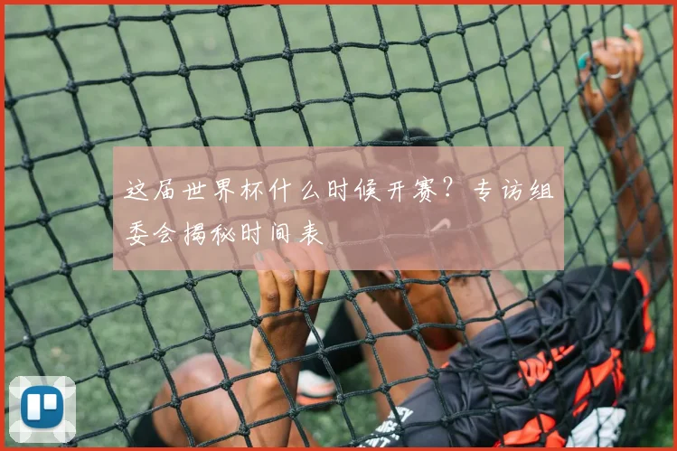 这届世界杯什么时候开赛？专访组委会揭秘时间表