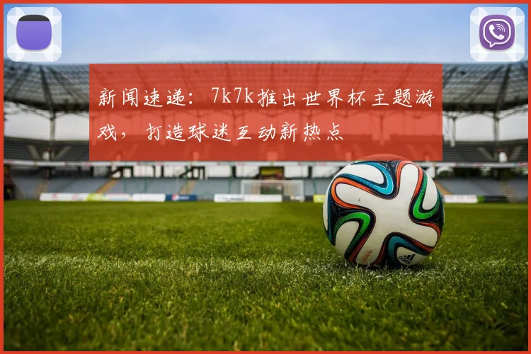 新闻速递：7k7k推出世界杯主题游戏，打造球迷互动新热点