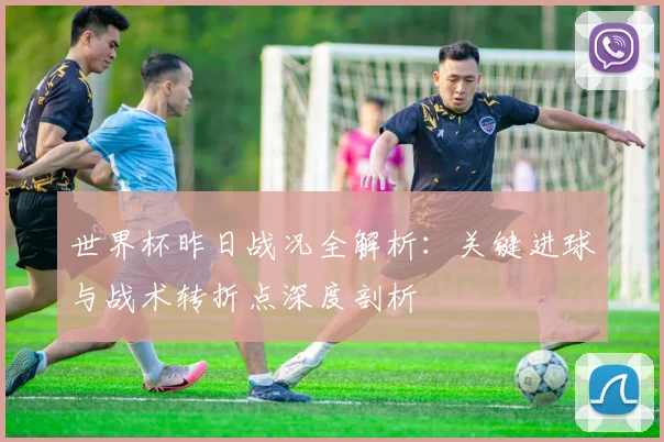 世界杯昨日战况全解析：关键进球与战术转折点深度剖析
